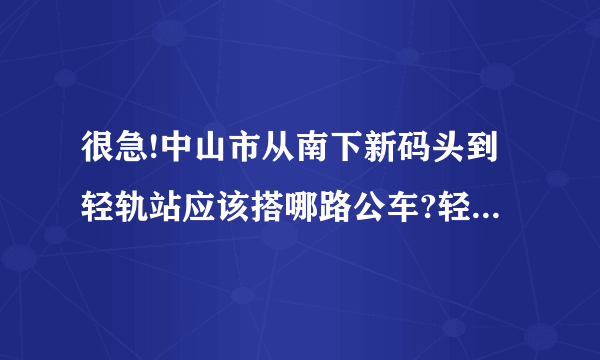 很急!中山市从南下新码头到轻轨站应该搭哪路公车?轻轨站到底是在哪里?如果要去广州市区的话在哪一站下?