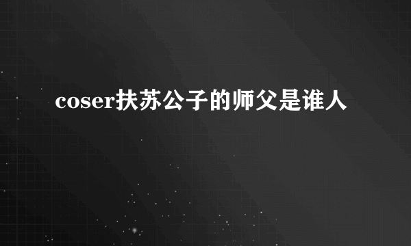 coser扶苏公子的师父是谁人