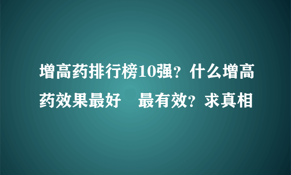 增高药排行榜10强？什么增高药效果最好	最有效？求真相