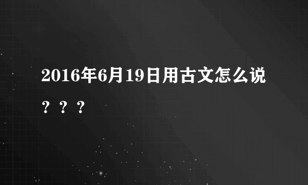 2016年6月19日用古文怎么说？？？