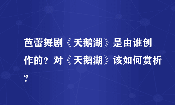 芭蕾舞剧《天鹅湖》是由谁创作的？对《天鹅湖》该如何赏析？