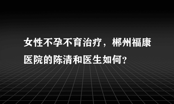 女性不孕不育治疗，郴州福康医院的陈清和医生如何？