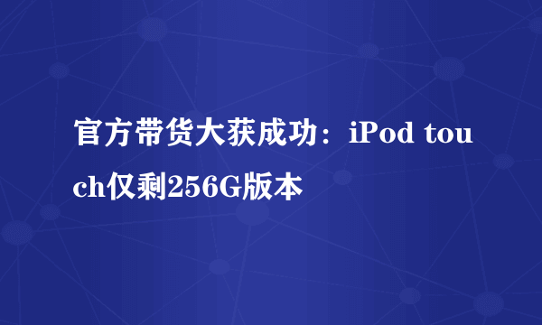 官方带货大获成功：iPod touch仅剩256G版本