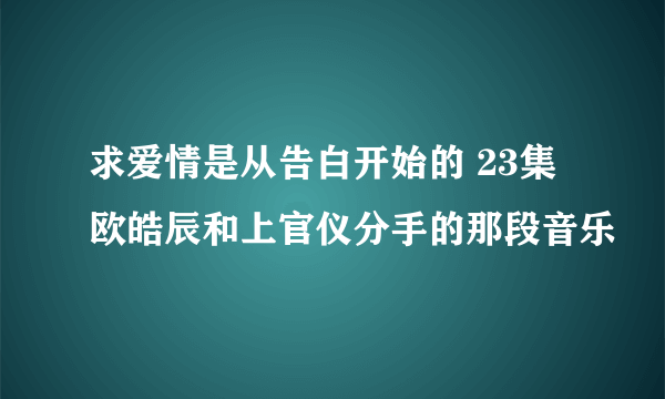 求爱情是从告白开始的 23集欧皓辰和上官仪分手的那段音乐