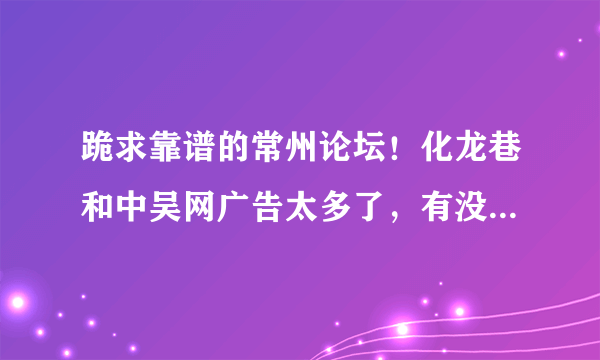 跪求靠谱的常州论坛！化龙巷和中吴网广告太多了，有没有清新一点的常州论坛？求好一点的常州本地论坛