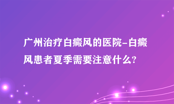 广州治疗白癜风的医院-白癜风患者夏季需要注意什么?