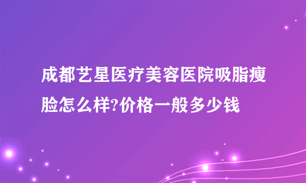 成都艺星医疗美容医院吸脂瘦脸怎么样?价格一般多少钱