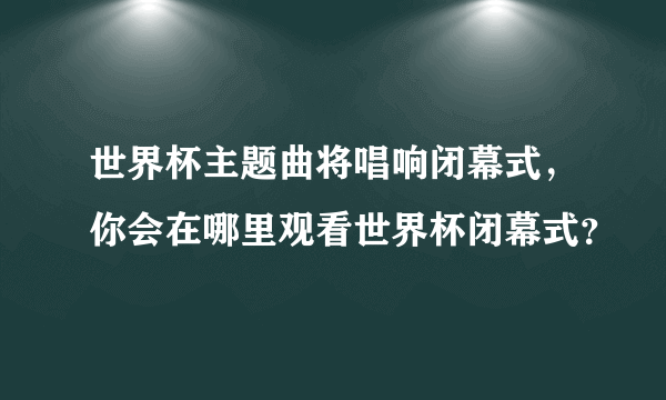 世界杯主题曲将唱响闭幕式，你会在哪里观看世界杯闭幕式？