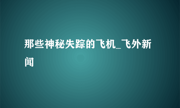 那些神秘失踪的飞机_飞外新闻