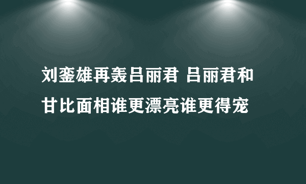 刘銮雄再轰吕丽君 吕丽君和甘比面相谁更漂亮谁更得宠