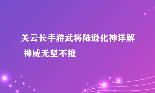 关云长手游武将陆逊化神详解 神威无坚不摧