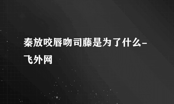 秦放咬唇吻司藤是为了什么- 飞外网