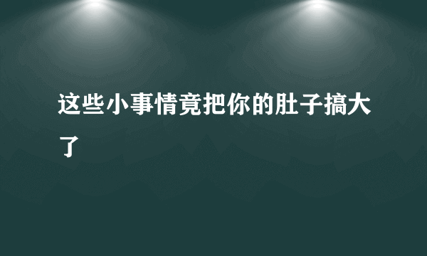 这些小事情竟把你的肚子搞大了