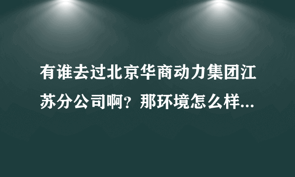 有谁去过北京华商动力集团江苏分公司啊？那环境怎么样？今天被喊去面试的，我想了解清楚再去，不想走弯路