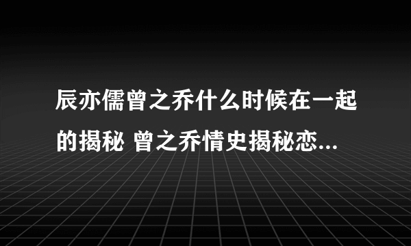 辰亦儒曾之乔什么时候在一起的揭秘 曾之乔情史揭秘恋爱经历曝光