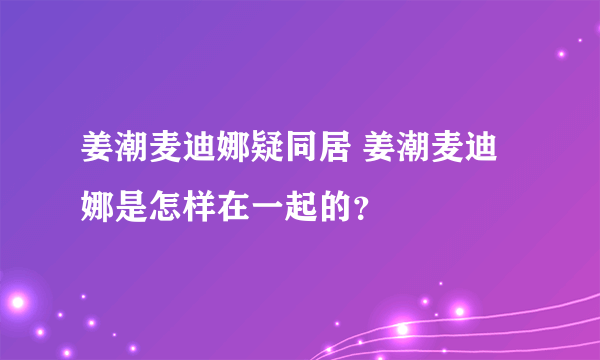 姜潮麦迪娜疑同居 姜潮麦迪娜是怎样在一起的？