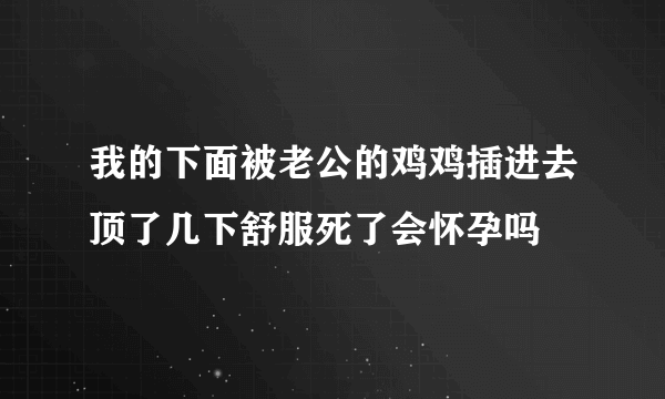 我的下面被老公的鸡鸡插进去顶了几下舒服死了会怀孕吗