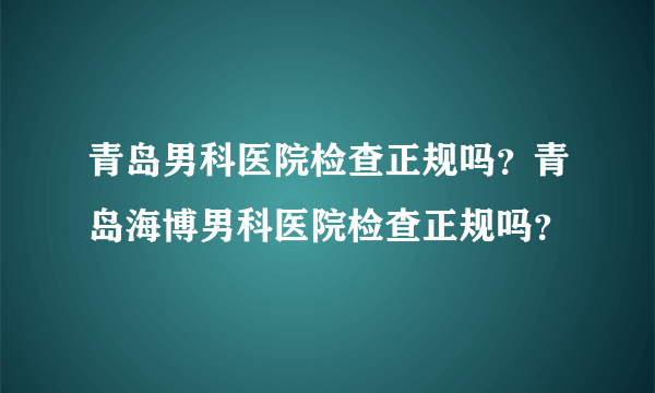 青岛男科医院检查正规吗？青岛海博男科医院检查正规吗？