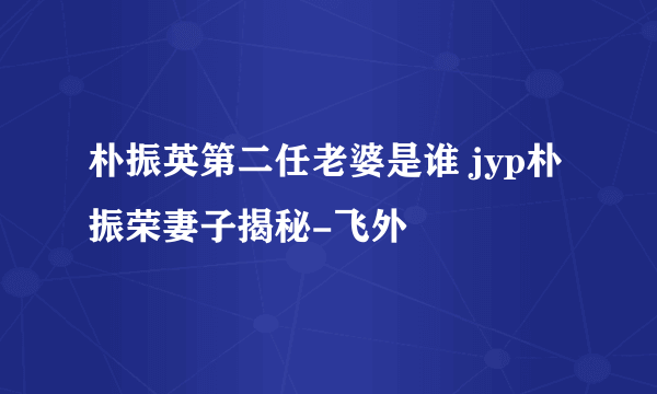 朴振英第二任老婆是谁 jyp朴振荣妻子揭秘-飞外