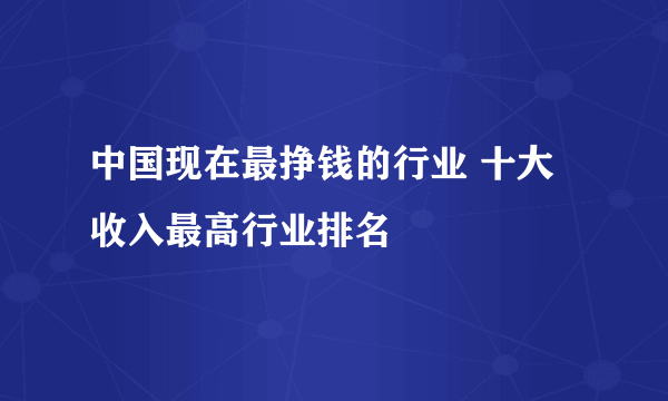 中国现在最挣钱的行业 十大收入最高行业排名