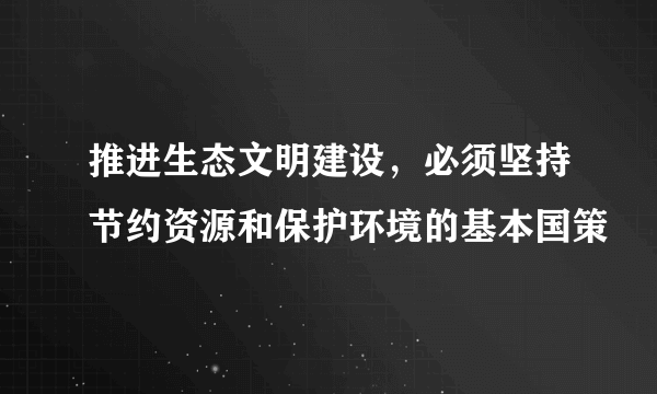 推进生态文明建设，必须坚持节约资源和保护环境的基本国策