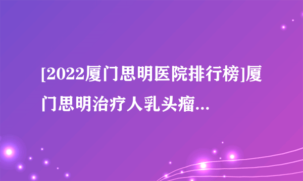 [2022厦门思明医院排行榜]厦门思明治疗人乳头瘤病毒好医院(排名前十)厦门思明医院