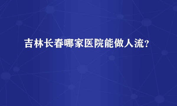 吉林长春哪家医院能做人流？