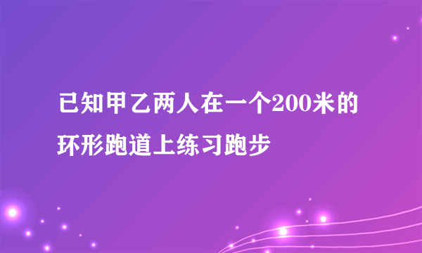 已知甲乙两人在一个200米的环形跑道上练习跑步