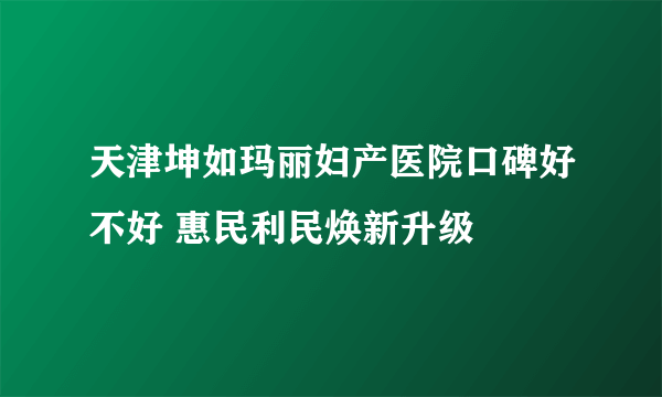 天津坤如玛丽妇产医院口碑好不好 惠民利民焕新升级