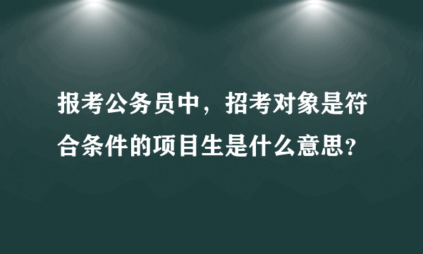 报考公务员中，招考对象是符合条件的项目生是什么意思？