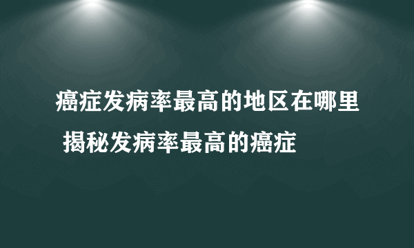 癌症发病率最高的地区在哪里 揭秘发病率最高的癌症