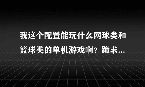 我这个配置能玩什么网球类和篮球类的单机游戏啊？跪求各位大神告诉，好的追加分数，谢谢了！！！