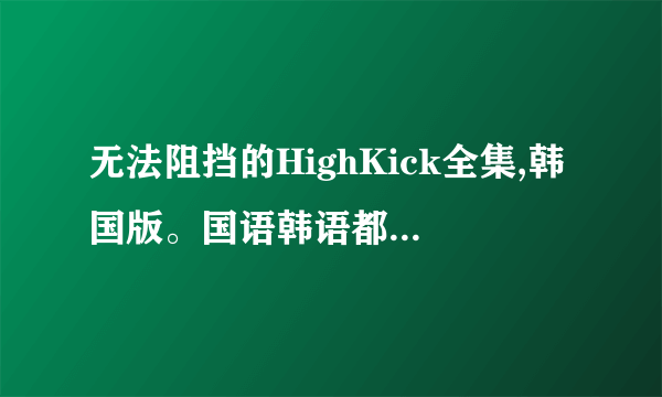 无法阻挡的HighKick全集,韩国版。国语韩语都可以，急求，谢谢··········· 136712322@qq.com