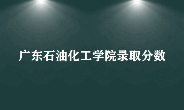 广东石油化工学院录取分数