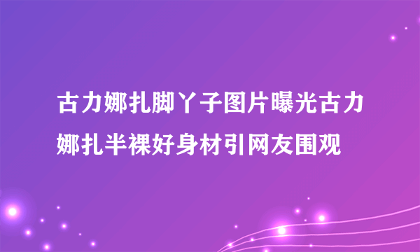 古力娜扎脚丫子图片曝光古力娜扎半裸好身材引网友围观