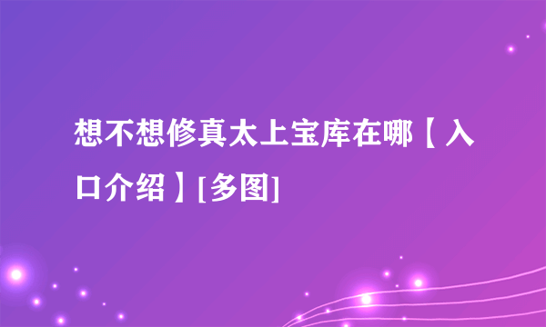 想不想修真太上宝库在哪【入口介绍】[多图]