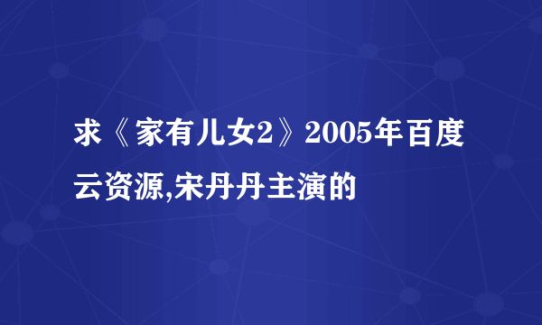 求《家有儿女2》2005年百度云资源,宋丹丹主演的