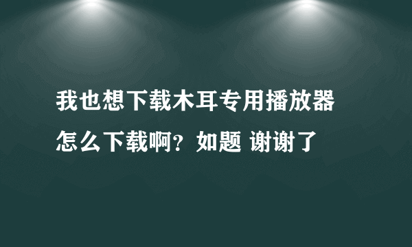 我也想下载木耳专用播放器 怎么下载啊？如题 谢谢了