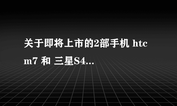 关于即将上市的2部手机 htc m7 和 三星S4 的问题···············