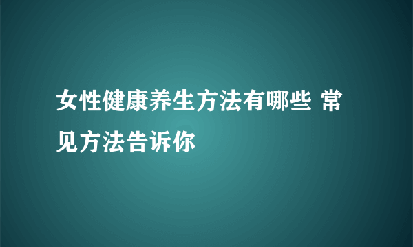 女性健康养生方法有哪些 常见方法告诉你