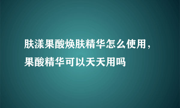 肤漾果酸焕肤精华怎么使用，果酸精华可以天天用吗