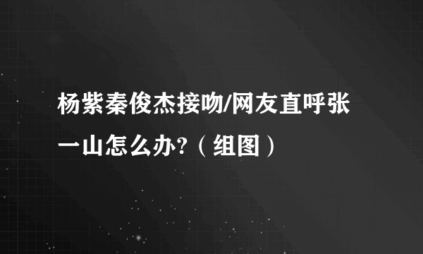 杨紫秦俊杰接吻/网友直呼张一山怎么办?（组图）