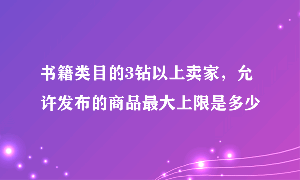 书籍类目的3钻以上卖家，允许发布的商品最大上限是多少