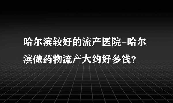 哈尔滨较好的流产医院-哈尔滨做药物流产大约好多钱？