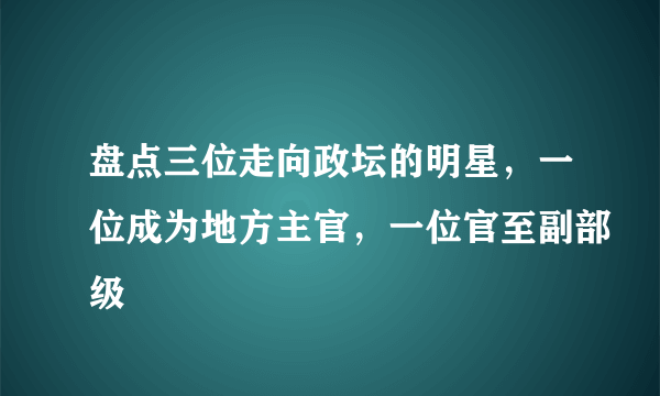 盘点三位走向政坛的明星，一位成为地方主官，一位官至副部级