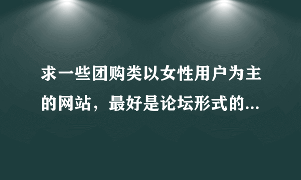 求一些团购类以女性用户为主的网站，最好是论坛形式的。举个例子 第一大团这样的