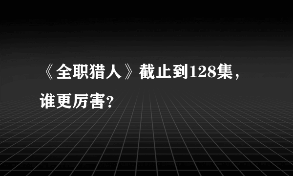 《全职猎人》截止到128集，谁更厉害？