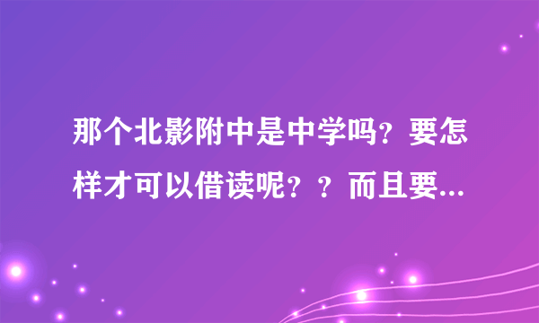 那个北影附中是中学吗？要怎样才可以借读呢？？而且要借读的费用是多少呢？可以说的仔细点吗？谢谢