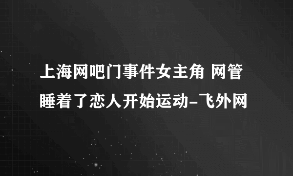 上海网吧门事件女主角 网管睡着了恋人开始运动-飞外网