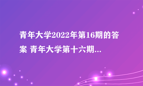 青年大学2022年第16期的答案 青年大学第十六期答案最新